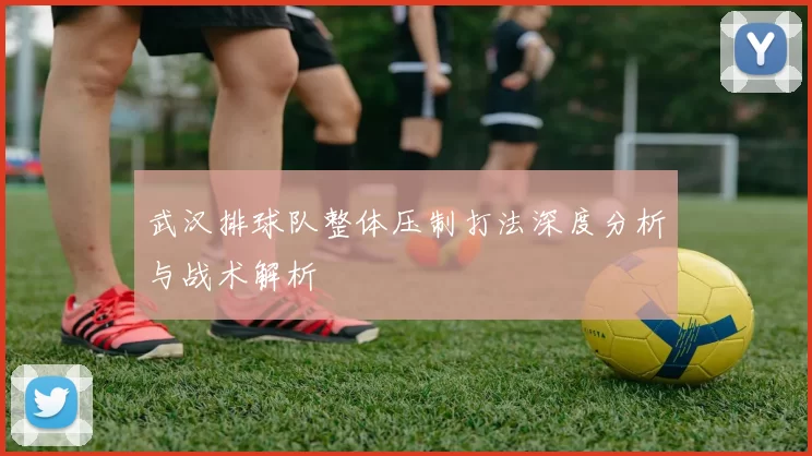 武汉排球队整体压制打法深度分析与战术解析