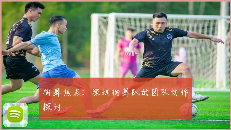 街舞焦点：深圳街舞队的团队协作探讨