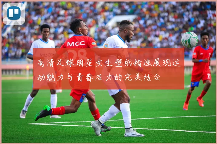 高清足球明星女生壁纸精选展现运动魅力与青春活力的完美结合