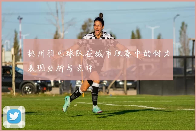 杭州羽毛球队在城市联赛中的耐力表现分析与点评