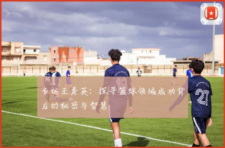 专访王秀英：探寻篮球领域成功背后的秘密与智慧