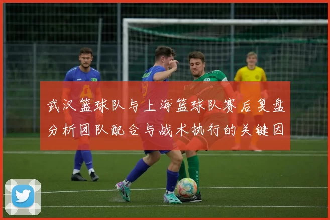 武汉篮球队与上海篮球队赛后复盘分析团队配合与战术执行的关键因素