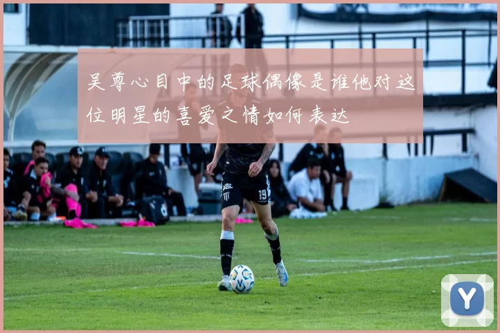 吴尊心目中的足球偶像是谁他对这位明星的喜爱之情如何表达